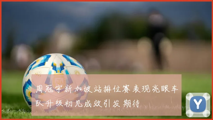 周冠宇新加坡站排位赛表现亮眼车队升级初见成效引发期待