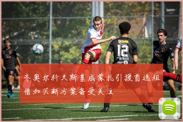 齐奥尔科夫斯基成蒙扎引援首选租借加买断方案备受关注