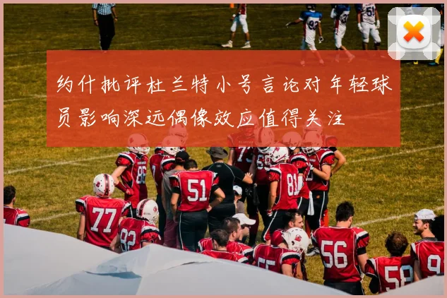 约什批评杜兰特小号言论对年轻球员影响深远偶像效应值得关注