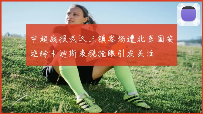 中超战报武汉三镇客场遭北京国安逆转卡迪斯表现抢眼引发关注