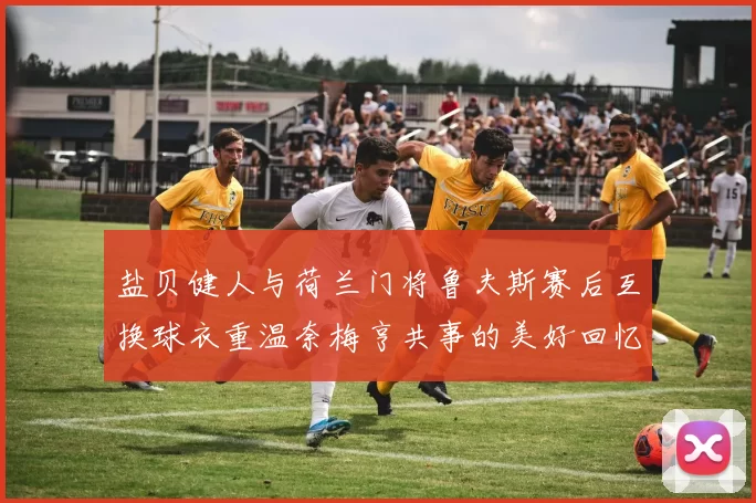 盐贝健人与荷兰门将鲁夫斯赛后互换球衣重温奈梅亨共事的美好回忆