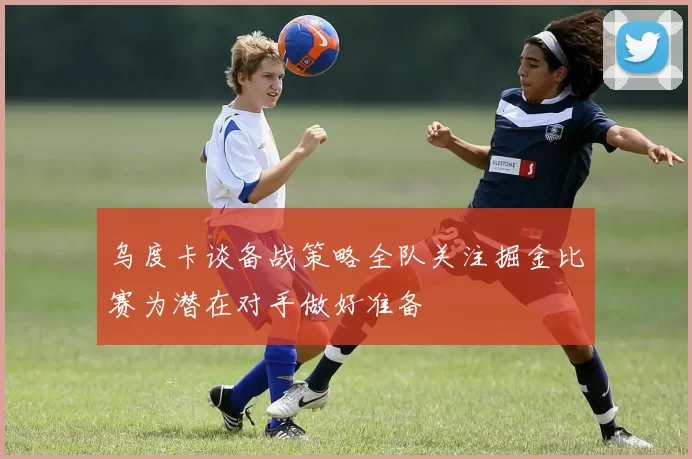 乌度卡谈备战策略全队关注掘金比赛为潜在对手做好准备