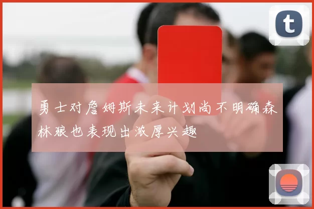 勇士对詹姆斯未来计划尚不明确森林狼也表现出浓厚兴趣