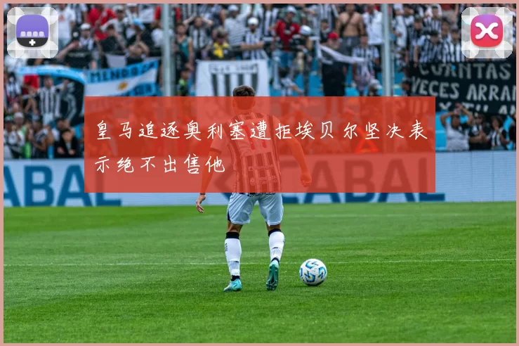 皇马追逐奥利塞遭拒埃贝尔坚决表示绝不出售他