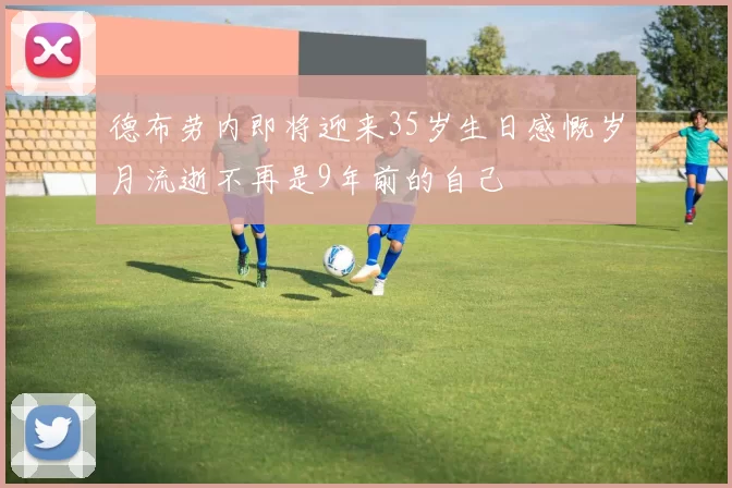 德布劳内即将迎来35岁生日感慨岁月流逝不再是9年前的自己