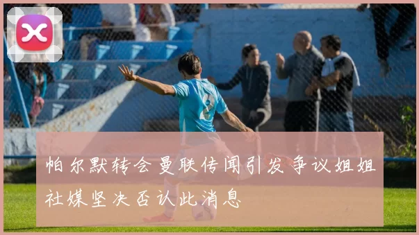 帕尔默转会曼联传闻引发争议姐姐社媒坚决否认此消息