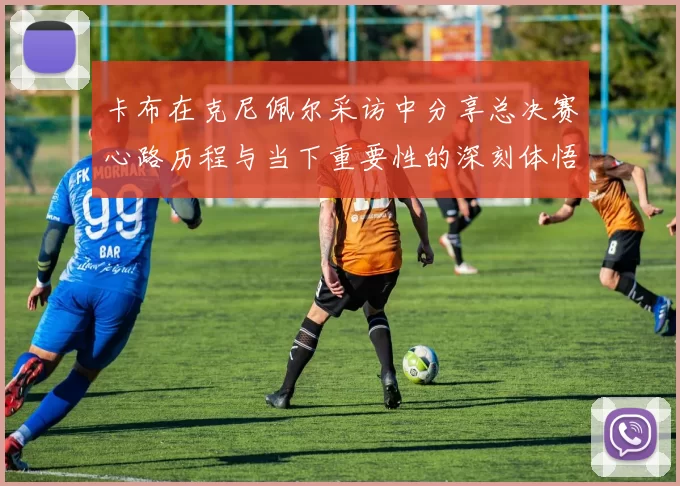 卡布在克尼佩尔采访中分享总决赛心路历程与当下重要性的深刻体悟