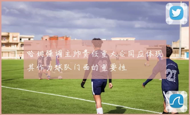 哈姆强调主帅责任重大合同应体现其作为球队门面的重要性