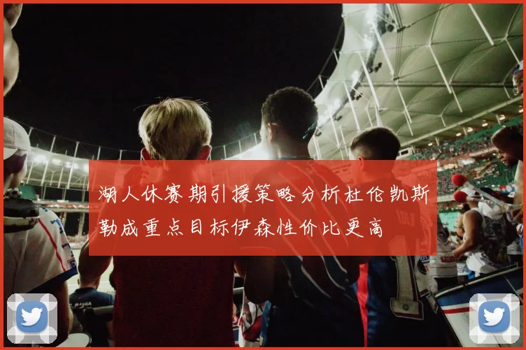 湖人休赛期引援策略分析杜伦凯斯勒成重点目标伊森性价比更高