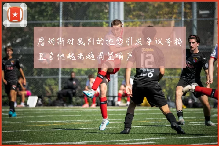 詹姆斯对裁判的抱怨引发争议夸梅直言他越老越渴望哨声