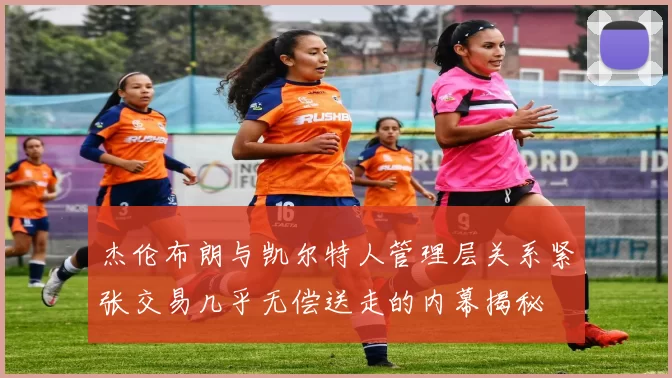 杰伦布朗与凯尔特人管理层关系紧张交易几乎无偿送走的内幕揭秘