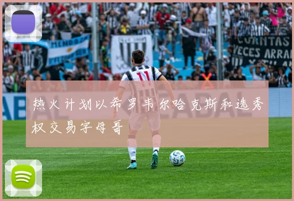 热火计划以希罗韦尔哈克斯和选秀权交易字母哥