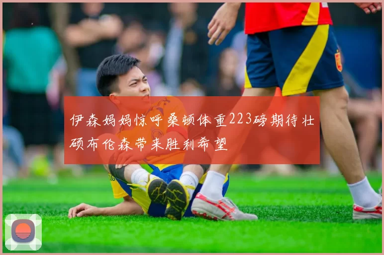 伊森妈妈惊呼桑顿体重223磅期待壮硕布伦森带来胜利希望
