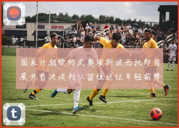 国米计划续约皮奥埃斯波西托即将展开首次谈判以留住这位年轻前锋