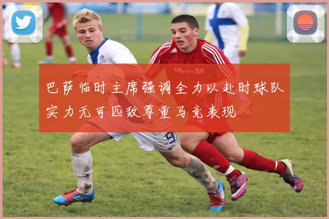 巴萨临时主席强调全力以赴时球队实力无可匹敌尊重马竞表现