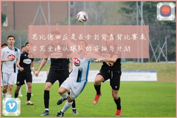 恩比德回应是否会打背靠背比赛表示完全遵从球队的安排与计划