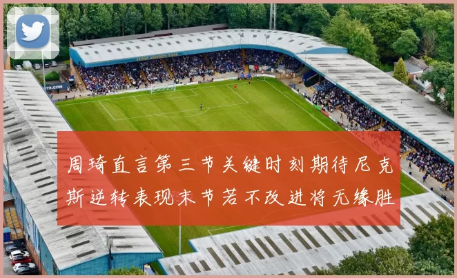 周琦直言第三节关键时刻期待尼克斯逆转表现末节若不改进将无缘胜利