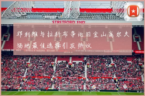 邓利维与拉科布争论旧金山高尔夫场地最佳选择引发热议