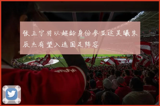 张玉宁将以超龄身份参亚运吴曦朱辰杰有望入选国足阵容