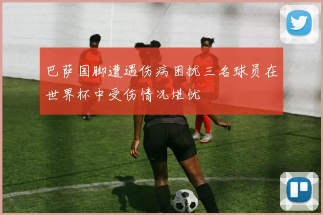 巴萨国脚遭遇伤病困扰三名球员在世界杯中受伤情况堪忧