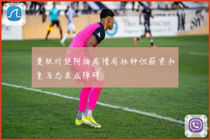 曼联对楚阿梅尼情有独钟但薪资和皇马态度成障碍