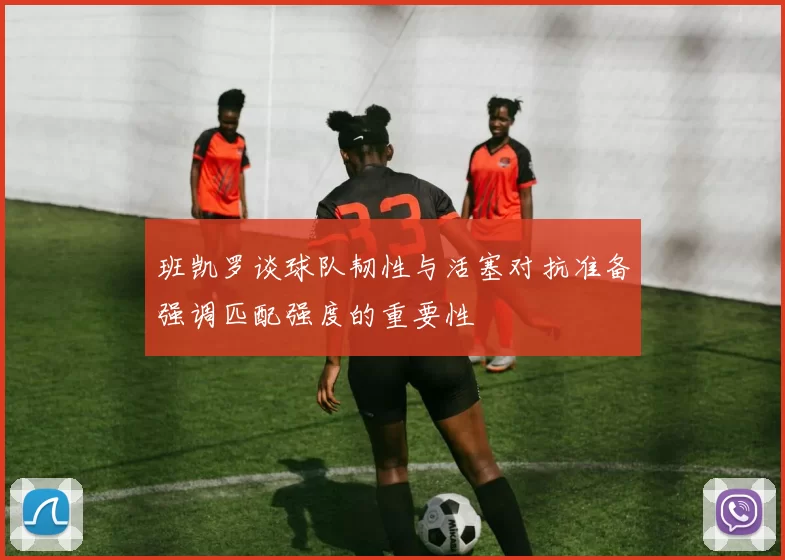班凯罗谈球队韧性与活塞对抗准备强调匹配强度的重要性