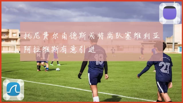托尼费尔南德斯或将离队塞维利亚阿拉维斯有意引进