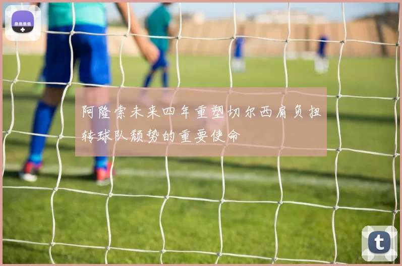 阿隆索未来四年重塑切尔西肩负扭转球队颓势的重要使命