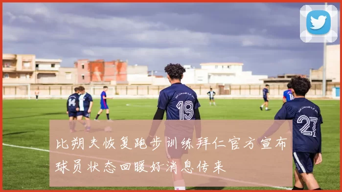 比朔夫恢复跑步训练拜仁官方宣布球员状态回暖好消息传来