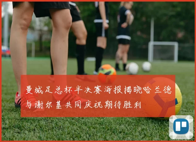 曼城足总杯半决赛海报揭晓哈兰德与谢尔基共同庆祝期待胜利