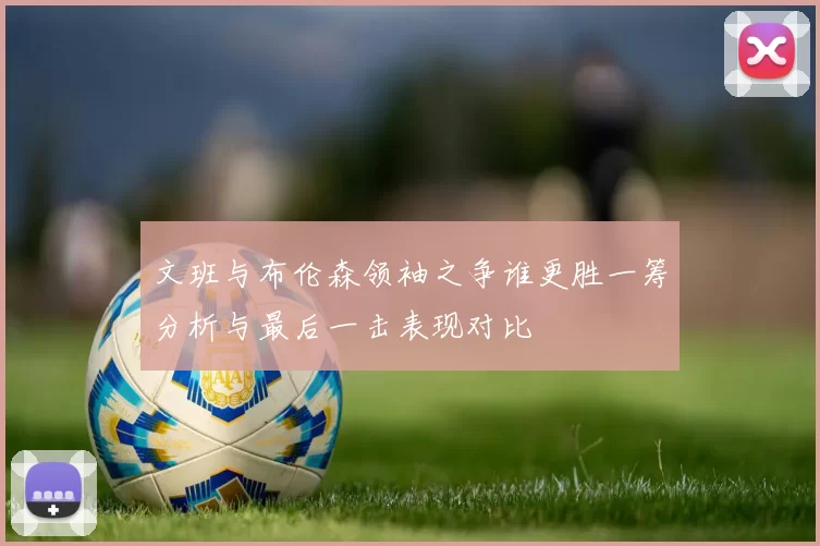 文班与布伦森领袖之争谁更胜一筹分析与最后一击表现对比