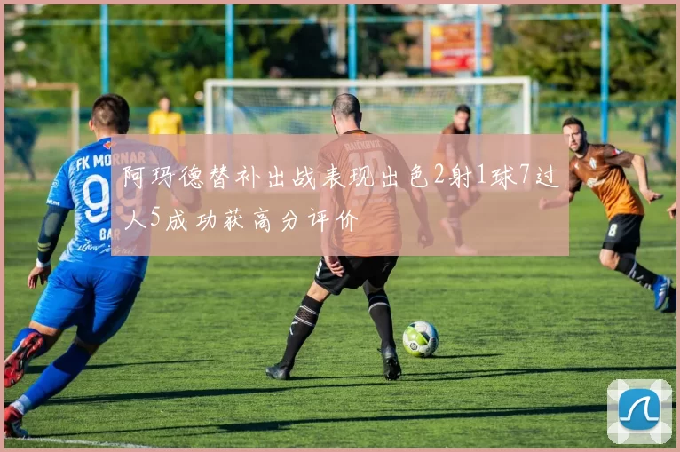 阿玛德替补出战表现出色2射1球7过人5成功获高分评价